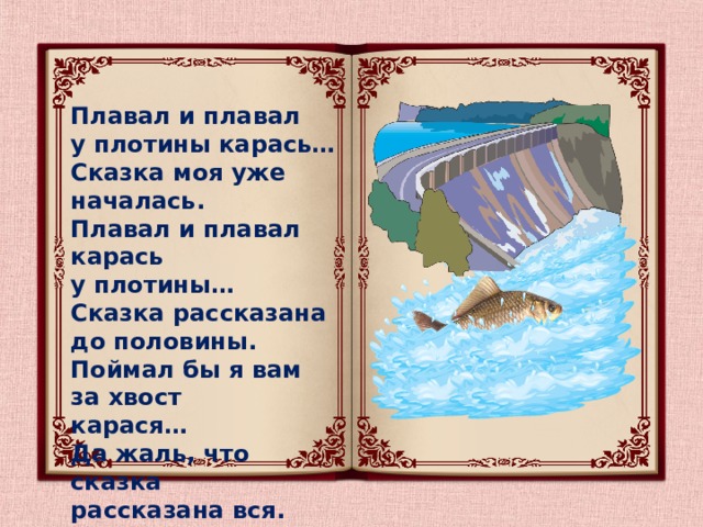 Плавал и плавал у плотины карась… Сказка моя уже началась. Плавал и плавал карась у плотины… Сказка рассказана до половины. Поймал бы я вам за хвост карася… Да жаль, что сказка рассказана вся. 