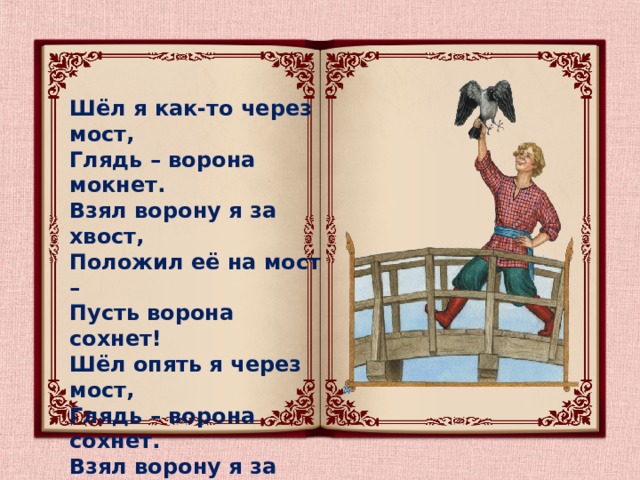 Шёл я как-то через мост,  Глядь – ворона мокнет.  Взял ворону я за хвост,  Положил её на мост –  Пусть ворона сохнет!  Шёл опять я через мост,  Глядь – ворона сохнет.  Взял ворону я за хвост,  Положил её под мост –  Пусть ворона мокнет! 