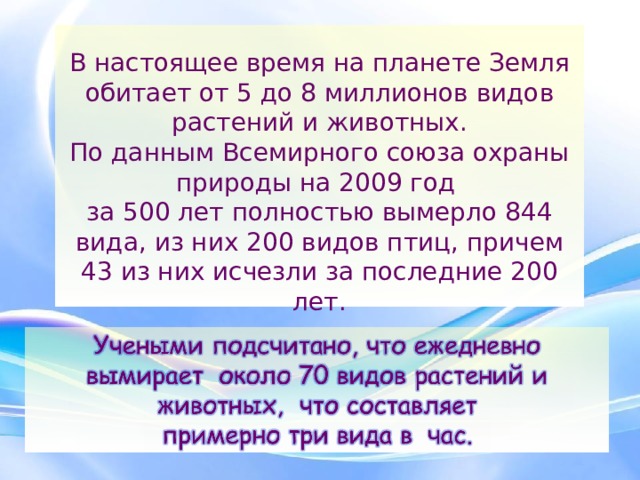  В настоящее время на планете Земля обитает от 5 до 8 миллионов видов растений и животных.  По данным Всемирного союза охраны природы на 2009 год  за 500 лет полностью вымерло 844 вида, из них 200 видов птиц, причем 43 из них исчезли за последние 200 лет. 