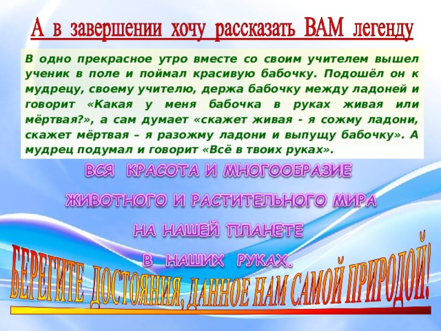 В одно прекрасное утро вместе со своим учителем вышел ученик в поле и поймал красивую бабочку. Подошёл он к мудрецу, своему учителю, держа бабочку между ладоней и говорит «Какая у меня бабочка в руках живая или мёртвая?», а сам думает «скажет живая - я сожму ладони, скажет мёртвая – я разожму ладони и выпущу бабочку». А мудрец подумал и говорит «Всё в твоих руках». 