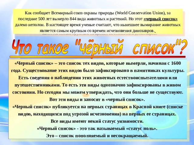 Как сообщает Всемирный союз охраны природы (World Conservation Union), за последние 500 лет вымерло 844 вида животных и растений. Но этот «черный список» далеко неполон. В настоящее время ученые считают , что нынешнее вымирание животных является самым крупным со времен исчезновения динозавров.  «Черный список» – это список тех видов, которые вымерли, начиная с 1600 года. Существование этих видов было зафиксировано в памятниках культуры. Есть сведения о наблюдении этих животных естествоиспытателями или путешественниками. То есть эти виды однозначно зафиксированы в живом состоянии. Но сегодня мы можем утверждать, что они больше не существуют. Вот эти виды и заносят в «черный список». «Черный список» публикуется на первых страницах в Красной книге (списке видов, находящихся под угрозой исчезновения) на первых ее страницах. Все виды имеют некий статус уязвимости. «Черный список» - это так называемый «статус ноль». Это – список пополняемый и несокращаемый.  