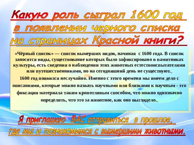  «Чёрный список» — список вымерших видов, начиная с 1600 года . В список заносятся виды, существование которых было зафиксировано в памятниках культуры, есть сведения о наблюдении этих животных естествоиспытателями или путешественниками, но на сегодняшний день не существуют.  1600 год появился неслучайно. Именно с этого времени мы имеем дело с описаниями, которые можно назвать научными или близкими к научным - это фиксация материала таким кропотливым способом, что можно однозначно определить, что это за животное, как оно выглядело.   