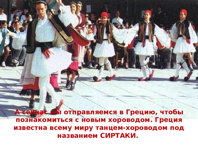 А сейчас мы отправляемся в Грецию, чтобы познакомиться с новым хороводом. Греция известна всему миру танцем-хороводом под названием СИРТАКИ. Представьте себе: мужчины, взявшись за плечи, неторопливо заводят этот танец….. 