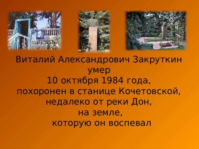Виталий Александрович Закруткин умер 10 октября 1984 года, похоронен в станице Кочетовской, недалеко от реки Дон, на земле,  которую он воспевал 