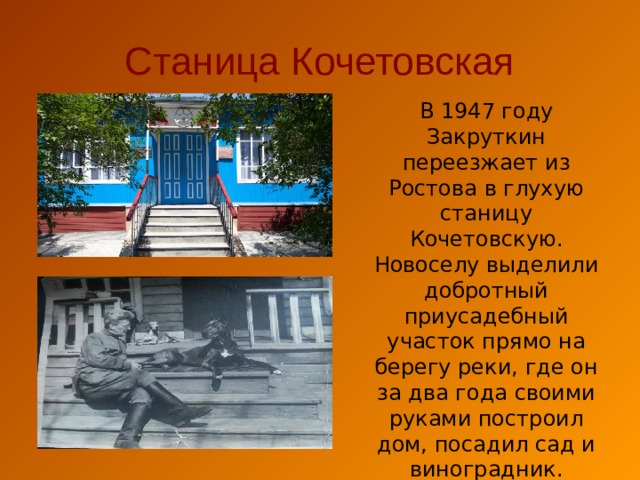 Станица Кочетовская В 1947 году Закруткин переезжает из Ростова в глухую станицу Кочетовскую. Новоселу выделили добротный приусадебный участок прямо на берегу реки, где он за два года своими руками построил дом, посадил сад и виноградник. 