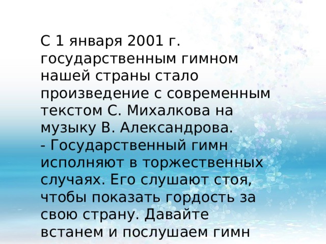 С 1 января 2001 г. государственным гимном нашей страны стало произведение с современным текстом С. Михалкова на музыку В. Александрова. - Государственный гимн исполняют в торжественных случаях. Его слушают стоя, чтобы показать гордость за свою страну. Давайте встанем и послушаем гимн 