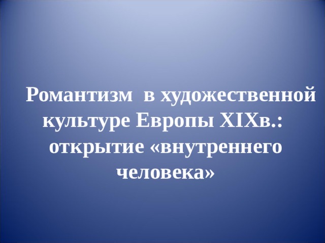    Романтизм  в художественной культуре Европы XIXв.:  открытие «внутреннего человека» 