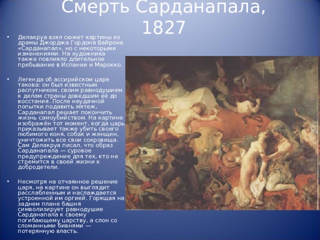 Смерть Сарданапала, 1827 Делакруа взял сюжет картины из драмы Джорджа Гордона Байрона «Сарданапал», но с некоторыми изменениями. На художника также повлияло длительное пребывание в Испании и Марокко.  Легенда об ассирийском царе такова: он был известным распутником, своим равнодушием к делам страны доведшим её до восстания. После неудачной попытки подавить мятеж, Сарданапал решает покончить жизнь самоубийством. На картине изображён тот момент, когда царь приказывает также убить своего любимого коня, собак и женщин, уничтожить все свои сокровища. Сам Делакруа писал, что образ Сарданапала — суровое предупреждение для тех, кто не стремится в своей жизни к добродетели.  Несмотря на отчаянное решение царя, на картине он выглядит расслабленным и наслаждается устроенной им оргией. Горящая на заднем плане башня символизирует равнодушие Сарданапала к своему погибающему царству, а слон со сломанными бивнями — потерянную власть. 