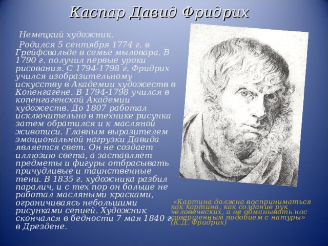 Каспар Давид Фридрих  Немецкий художник.  Родился 5 сентября 1774 г. в Грейфсвальде в семье мыловара. В 1790 г. получил первые уроки рисования. С 1794-1798 г. Фридрих учился изобразительному искусству в Академии художеств в Копенгагене. В 1794-1798 учился в копенгагенской Академии художеств. До 1807 работал исключительно в технике рисунка затем обратился и к масляной живописи. Главным выразителем эмоциональной нагрузки Давида является свет. Он не создает иллюзию света, а заставляет предметы и фигуры отбрасывать причудливые и таинственные тени. В 1835 г. художника разбил паралич, и с тех пор он больше не работал масляными красками, ограничиваясь небольшими рисунками сепией. Художник скончался в бедности 7 мая 1840 г. в Дрездене.  «Картина должна восприниматься как картина, как создание рук человеческих, а не обманывать нас совершенным подобием с натуры» (К.Д. Фридрих) 