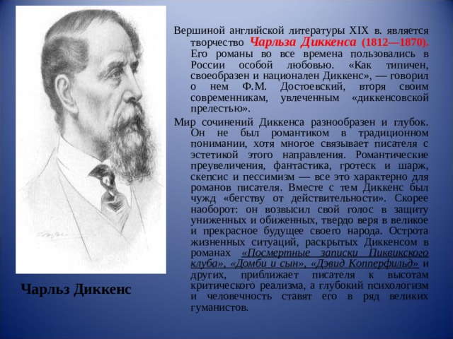 Вершиной английской литературы XIX в. является творчество  Чарльза Диккенса (1812—1870). Его романы во все времена пользовались в России особой любовью. «Как типичен, своеобразен и национален Диккенс», — говорил о нем Ф.М. Достоевский, вторя своим современникам, увлеченным «диккенсовской прелестью». Мир сочинений Диккенса разнообразен и глубок. Он не был романтиком в традиционном понимании, хотя многое связывает писателя с эстетикой этого направления. Романтические преувеличения, фантастика, гротеск и шарж, скепсис и пессимизм — все это характерно для романов писателя. Вместе с тем Диккенс был чужд «бегству от действительности». Скорее наоборот: он возвысил свой голос в защиту униженных и обиженных, твердо веря в великое и прекрасное будущее своего народа. Острота жизненных ситуаций, раскрытых Диккенсом в романах «Посмертные записки Пиквикского клуба», «Домби и сын», «Дэвид Копперфильд» и других, приближает писателя к высотам критического реализма, а глубокий психологизм и человечность ставят его в ряд великих гуманистов. Чарльз Диккенс 