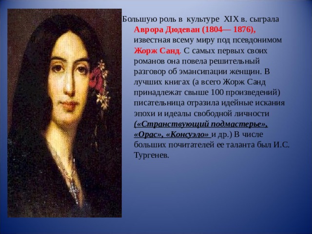 Большую роль в  культуре  XIX в. сыграла Аврора Дюдеван (1804— 1876), известная всему миру под псевдонимом Жорж Санд . С самых первых своих романов она повела решительный разговор об эмансипации женщин. В лучших книгах (а всего Жорж Санд принадлежат свыше 100 произведений) писательница отразила идейные искания эпохи и идеалы свободной личности («Странствующий подмастерье», «Орас», «Консуэло» и др.) В числе больших почитателей ее таланта был И.С. Тургенев. 