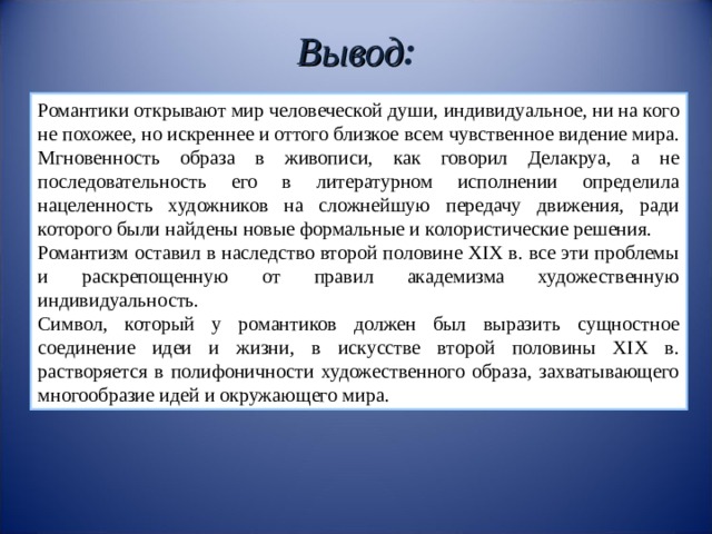 Вывод : Романтики открывают мир человеческой души, индивидуальное, ни на кого не похожее, но искреннее и оттого близкое всем чувственное видение мира. Мгновенность образа в живописи, как говорил Делакруа, а не последовательность его в литературном исполнении определила нацеленность художников на сложнейшую передачу движения, ради которого были найдены новые формальные и колористические решения. Романтизм оставил в наследство второй половине XIX в. все эти проблемы и раскрепощенную от правил академизма художественную индивидуальность. Символ, который у романтиков должен был выразить сущностное соединение идеи и жизни, в искусстве второй половины XIX в. растворяется в полифоничности художественного образа, захватывающего многообразие идей и окружающего мира. 