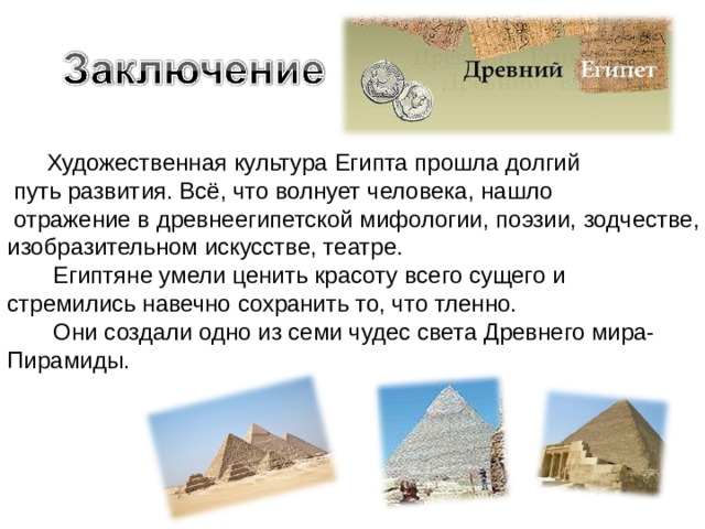  Художественная культура Египта прошла долгий  путь развития. Всё, что волнует человека, нашло  отражение в древнеегипетской мифологии, поэзии, зодчестве, изобразительном искусстве, театре.  Египтяне умели ценить красоту всего сущего и стремились навечно сохранить то, что тленно.  Они создали одно из семи чудес света Древнего мира- Пирамиды. 