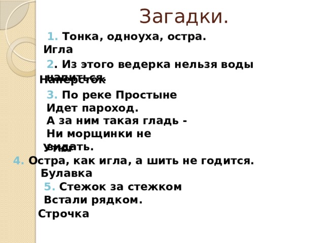Загадки. 1. Тонка, одноуха, остра.        Игла 2 . Из этого ведерка нельзя воды напиться.    Наперсток 3. По реке Простыне   Идет пароход.   А за ним такая гладь -   Ни морщинки не видать.    Утюг 4. Остра, как игла, а шить не годится.  Булавка 5. Стежок за стежком   Встали рядком.  Строчка 