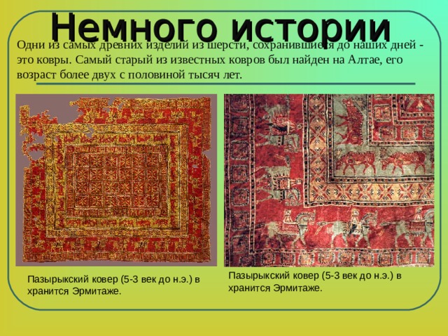 Немного истории Одни из самых древних изделий из  шерсти, сохранившиеся до наших дней - это ковры. Самый старый из известных ковров был найден на Алтае, его возраст более двух с половиной тысяч лет. Пазырыкский ковер ( 5-3 век до н.э.) в хранится Эрмитаже. Пазырыкский ковер ( 5-3 век до н.э.) в хранится Эрмитаже. 
