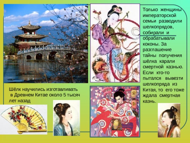 Только женщины императорской семьи разводили шелкопрядов, собирали и обрабатывали коконы. За разглашение тайны получения шёлка карали смертной казнью. Если кто-то пытался вывезти шелкопряда из Китая, то его тоже ждала смертная казнь.   Шёлк научились изготавливать  в Древнем Китае около 5 тысяч лет назад 