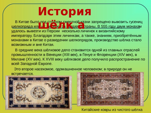История шёлк а    В Китае было под страхом смертной казни запрещено вывозить гусениц шелкопряда или их личинки за пределы страны. В 555 году двум монахам удалось вывезти из Персии несколько личинок к византийскому императору. Благодаря этим личинкам, а также, знаниям, приобретённым монахами в Китае о разведении шелкопрядов, производство шёлка стало возможным и вне Китая.  В средние века шёлковое дело становится одной из главных отраслей промышленности в Венеции (XIII век), в Генуе и Флоренции (XIV век), в Милане (XV век). К XVIII веку шёлковое дело получило распространение по всей Западной Европе.  Это второе насекомое, одомашненное человеком; в природе он не встречается. Китайские ковры из чистого шёлка 