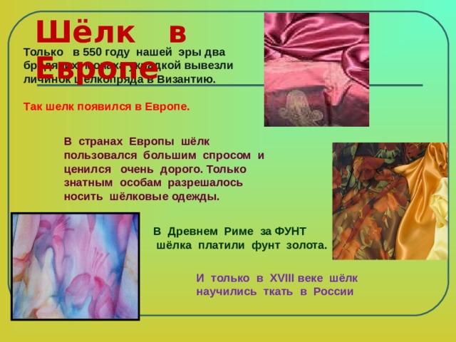 Шёлк в Европе   Только в 550 году нашей эры два бродячих монаха украдкой вывезли личинок шелкопряда в Византию.  Так шелк появился в Европе. В странах Европы шёлк пользовался большим спросом и ценился очень дорого. Только знатным особам разрешалось носить шёлковые одежды.  В Древнем Риме за ФУНТ  шёлка платили фунт золота. И только в Х VIII веке шёлк научились ткать в России 