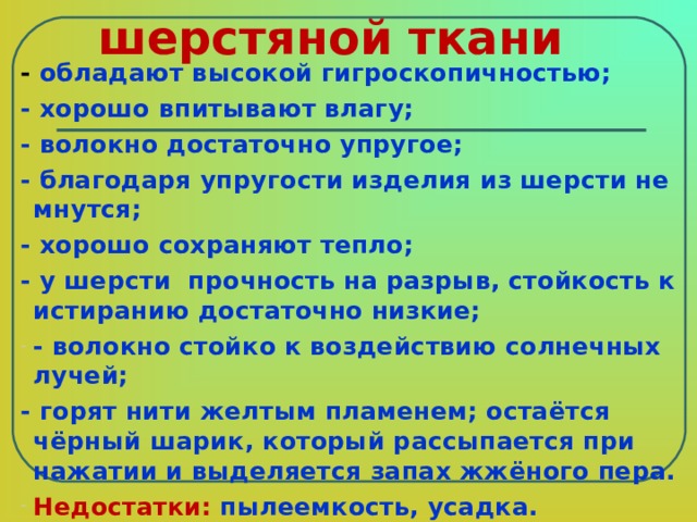 Свойства шерстяной ткани - обладают высокой гигроскопичностью; - хорошо впитывают влагу; - волокно достаточно упругое; - благодаря упругости изделия из шерсти не мнутся; - хорошо сохраняют тепло; - у шерсти  прочность на разрыв, стойкость к истиранию достаточно низкие; - волокно стойко к воздействию солнечных лучей; - горят нити желтым пламенем; остаётся чёрный шарик, который рассыпается при нажатии и выделяется запах жжёного пера. Недостатки: пылеемкость, усадка.   