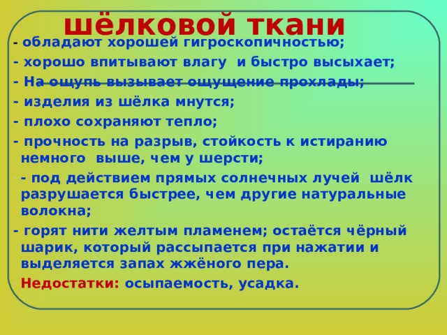 Свойства шёлковой ткани - обладают хорошей гигроскопичностью; - хорошо впитывают влагу и быстро высыхает; - На ощупь вызывает ощущение прохлады; - изделия из шёлка мнутся; - плохо сохраняют тепло; - прочность на разрыв, стойкость к истиранию немного выше, чем у шерсти; - под действием прямых солнечных лучей шёлк разрушается быстрее, чем другие натуральные волокна; - горят нити желтым пламенем; остаётся чёрный шарик, который рассыпается при нажатии и выделяется запах жжёного пера. Недостатки: осыпаемость, усадка.  
