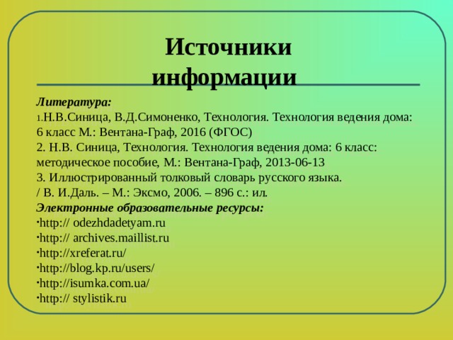    Литература: Н.В.Синица, В.Д.Симоненко, Технология. Технология ведения дома: 6 класс М.: Вентана-Граф, 2016 (ФГОС) 2. Н.В. Синица, Технология. Технология ведения дома: 6 класс: методическое пособие, М.: Вентана-Граф, 2013-06-13 3. Иллюстрированный толковый словарь русского языка. / В. И.Даль. – М.: Эксмо, 2006. – 896 с.: ил. Электронные образовательные ресурсы: http:// odezhdadetyam.ru http:// archives.maillist.ru http://xreferat.ru/ http://blog.kp.ru/users/ http://isumka.com.ua/ http:// stylistik.ru Источники информации 