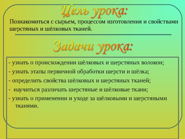 Познакомиться с сырьем, процессом изготовления и свойствами шерстяных и шёлковых тканей. - узнать о происхождении шёлковых и шерстяных волокон; - узнать этапы первичной обработки шерсти и шёлка; - определить свойства шёлковых и шерстяных тканей; - научиться различать шерстяные и шёлковые ткани; - узнать о применении и уходе за шёлковыми и шерстяными тканями. 