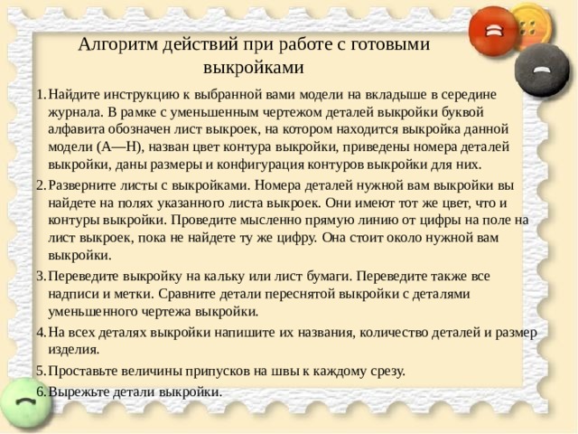 Алгоритм действий при работе с готовыми выкройками Найдите инструкцию к выбранной вами модели на вкладыше в середине журнала. В рамке с уменьшенным чертежом деталей выкройки буквой алфавита обозначен лист выкроек, на котором находится выкройка данной модели (А—Н), назван цвет контура выкройки, приведены номера деталей выкройки, даны размеры и конфигурация контуров выкройки для них. Разверните листы с выкройками. Номера деталей нужной вам выкройки вы найдете на полях указанного листа выкроек. Они имеют тот же цвет, что и контуры выкройки. Проведите мысленно прямую линию от цифры на поле на лист выкроек, пока не найдете ту же цифру. Она стоит около нужной вам выкройки. Переведите выкройку на кальку или лист бумаги. Переведите также все надписи и метки. Сравните детали переснятой выкройки с деталями уменьшенного чертежа выкройки. На всех деталях выкройки напишите их названия, количество деталей и размер изделия. Проставьте величины припусков на швы к каждому срезу. Вырежьте детали выкройки.  