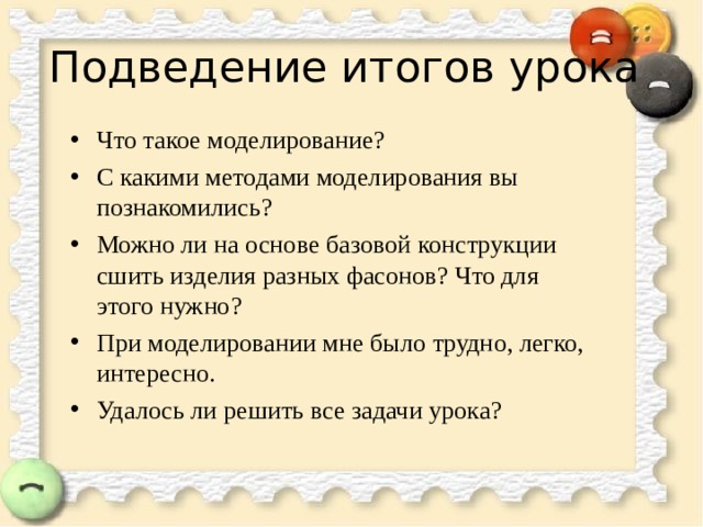 Подведение итогов урока Что такое моделирование? С какими методами моделирования вы познакомились? Можно ли на основе базовой конструкции сшить изделия разных фасонов? Что для этого нужно? При моделировании мне было трудно, легко, интересно. Удалось ли решить все задачи урока?   