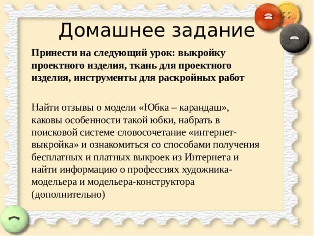 Домашнее задание Принести на следующий урок: выкройку проектного изделия, ткань для проектного изделия, инструменты для раскройных работ Найти отзывы о модели «Юбка – карандаш», каковы особенности такой юбки, набрать в поисковой системе словосочетание «интернет-выкройка» и ознакомиться со способами получения бесплатных и платных выкроек из Интернета и найти информацию о профессиях художника-модельера и модельера-конструктора (дополнительно) 