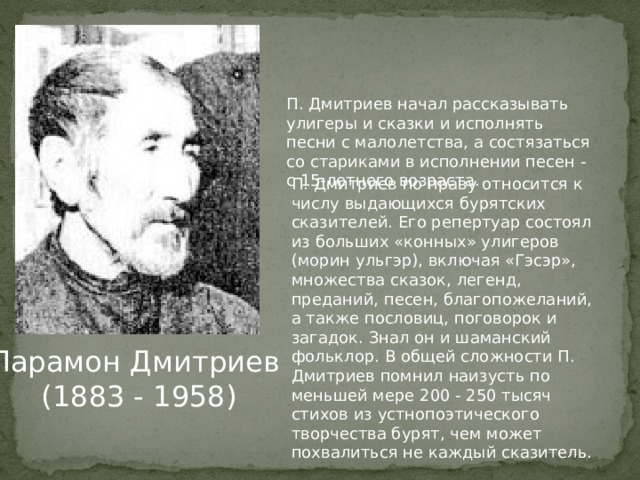 П. Дмитриев начал рассказывать улигеры и сказки и исполнять песни с малолетства, а состязаться со стариками в исполнении песен - с 15-летнего возраста. П. Дмитриев по праву относится к числу выдающихся бурятских сказителей. Его репертуар состоял из больших «конных» улигеров (морин ульгэр), включая «Гэсэр», множества сказок, легенд, преданий, песен, благопожеланий, а также пословиц, поговорок и загадок. Знал он и шаманский фольклор. В общей сложности П. Дмитриев помнил наизусть по меньшей мере 200 - 250 тысяч стихов из устнопоэтического творчества бурят, чем может похвалиться не каждый сказитель. Парамон Дмитриев  (1883 - 1958) 