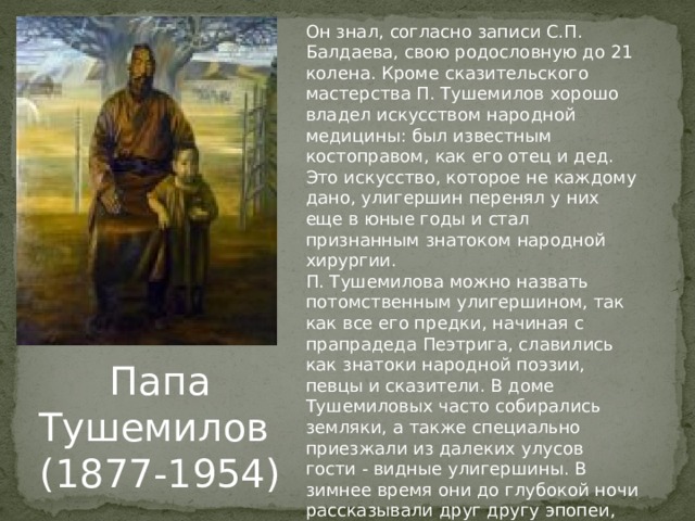 Он знал, согласно записи С.П. Балдаева, свою родословную до 21 колена. Кроме сказительского мастерства П. Ту­шемилов хорошо владел искусством народной медицины: был известным костоправом, как его отец и дед. Это искусство, которое не каждому дано, улигершин перенял у них еще в юные годы и стал признанным знатоком народной хирургии. П. Тушемилова можно назвать потомственным улигершином, так как все его предки, начиная с прапрадеда Пеэтрига, славились как знатоки народной поэзии, певцы и сказители. В доме Тушемиловых часто собирались земляки, а также специально приезжали из далеких улусов гости - видные улигершины. В зимнее время они до глубокой ночи рассказывали друг другу эпопеи, сказ­ки, легенды. Папа Тушемилов (1877-1954) 
