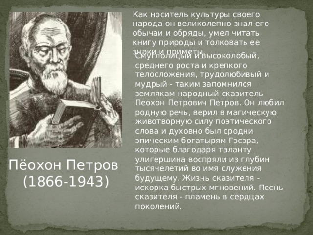 Как носитель культуры своего народа он великолепно знал его обычаи и обряды, умел читать книгу природы и толковать ее знаки и приметы. Смуглолицый и высоколобый, среднего роста и крепкого телосложения, трудолюбивый и мудрый - таким запомнился землякам народный сказитель Пеохон Петрович Петров. Он любил родную речь, верил в магическую животворную силу поэтического слова и духовно был сродни эпическим богатырям Гэсэра, которые благодаря таланту улигершина воспряли из глубин тысячелетий во имя служения будущему. Жизнь сказителя - искорка быстрых мгновений. Песнь сказителя - пламень в сердцах поколений. Пёохон Петров  (1866-1943) 