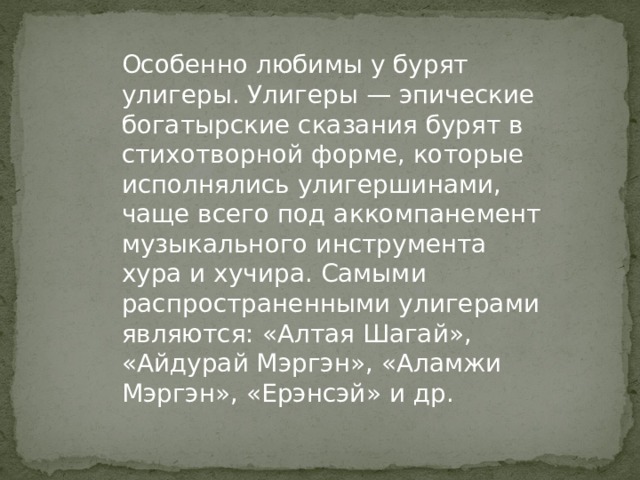 Особенно любимы у бурят улигеры. Улигеры — эпические богатырские сказания бурят в стихотворной форме, которые исполнялись улигершинами, чаще всего под аккомпанемент музыкального инструмента хура и хучира. Самыми распространенными улигерами являются: «Алтая Шагай», «Айдурай Мэргэн», «Аламжи Мэргэн», «Ерэнсэй» и др.  