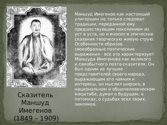 Маншуд Имегенов как настоящий улигершин не только следовал традиции, переданной ему предшествующим поколением из уст в уста, но и вносил в эпические сказания творческую живую струю. Особенности образов, своеобразные поэтические выражения - все это характеризует Маншуда Имегенова как великого и самобытного поэта-сказителя. Он был одним из лучшие представителей своего народа, выражающим его чаяния и интересы, он мыслил широко, в национальном и общечеловеческом масштабе, думал о будущем, о потомках, о судьбах всех своих, земляков. Сказитель Маншуд Имегенов  (1849 – 1909) 