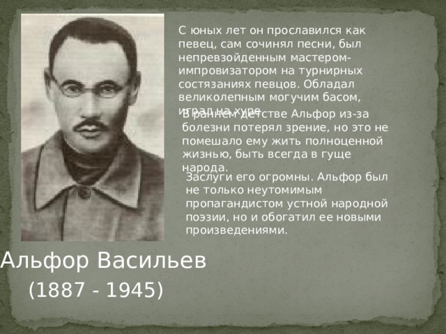 С юных лет он прославился как певец, сам сочинял песни, был непревзойденным мастером-импровизатором на турнирных состязаниях певцов. Обладал великолепным могучим басом, играл на хуре. В раннем детстве Альфор из-за болезни потерял зрение, но это не помешало ему жить полноценной жизнью, быть всегда в гуще народа. Заслуги его огромны. Альфор был не только неутомимым пропагандистом устной народной поэзии, но и обогатил ее новыми произведениями.  Альфор Васильев (1887 - 1945) 