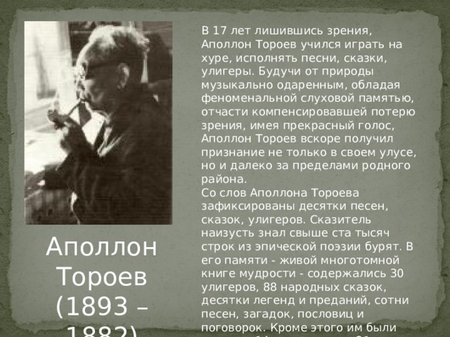 В 17 лет лишившись зрения, Аполлон Тороев учился играть на хуре, исполнять песни, сказки, улигеры. Будучи от природы музыкально одаренным, обладая феноменальной слуховой памятью, отчасти компенсировавшей потерю зрения, имея прекрасный голос, Аполлон Тороев вскоре получил признание не только в своем улусе, но и далеко за пределами родного района. Со слов Аполлона Тороева зафиксированы десятки песен, сказок, улигеров. Сказитель наизусть знал свыше ста тысяч строк из эпической поэзии бурят. В его памяти - живой многотомной книге мудрости - содержались 30 улигеров, 88 народных сказок, десятки легенд и преданий, сотни песен, загадок, пословиц и поговорок. Кроме этого им были созданы 14 новых поэм и 31 новая сказка. Аполлон Тороев (1893 – 1882) 