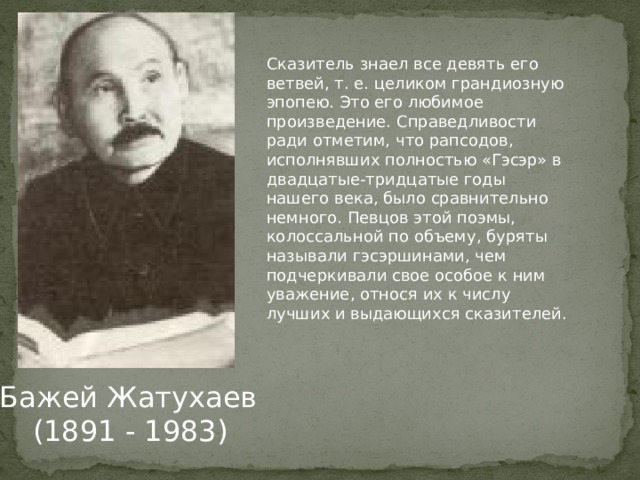 Сказитель знаел все девять его ветвей, т. е. целиком грандиозную эпопею. Это его любимое произведение. Справедливости ради отметим, что рапсодов, исполнявших полностью «Гэсэр» в двадцатые-тридцатые годы нашего века, было сравнительно немного. Певцов этой поэмы, колоссальной по объему, буряты называли гэсэршинами, чем подчеркивали свое особое к ним уважение, относя их к числу лучших и вы­дающихся сказителей. Бажей Жатухаев  (1891 - 1983)   