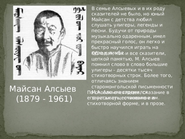 В семье Алсыевых и в их роду сказителей не было, но юный Майсан с детства любил слушать улигеры, легенды и песни. Будучи от природы музыкально одаренным, имел прекрасный голос, он легко и быстро научился играть на хуре и лимбе. Обладая, как и все сказители, цепкой памятью, М. Алсыев помнил слово в слово большие улигеры - десятки тысяч стихотворных строк. Более того, отличаясь знанием старомонгольской письменности М.А. Алсыев стремился записывать сочиненное им. Майсан Алсыев (1879 - 1961) По словам очевидцев, сказание в его устах существовало и в стихотворной форме, и в прозе. 