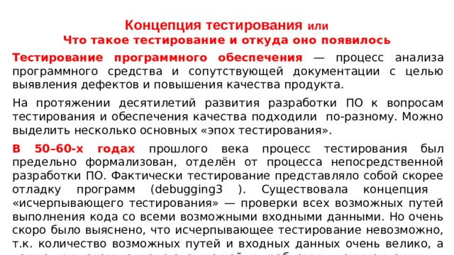 Концепция тестирования или  Что такое тестирование и откуда оно появилось Тестирование программного обеспечения — процесс анализа программного средства и сопутствующей документации с целью выявления дефектов и повышения качества продукта. На протяжении десятилетий развития разработки ПО к вопросам тестирования и обеспечения качества подходили по-разному. Можно выделить несколько основных «эпох тестирования». В 50–60-х годах прошлого века процесс тестирования был предельно формализован, отделён от процесса непосредственной разработки ПО. Фактически тестирование представляло собой скорее отладку программ (debugging3 ). Существовала концепция «исчерпывающего тестирования» — проверки всех возможных путей выполнения кода со всеми возможными входными данными. Но очень скоро было выяснено, что исчерпывающее тестирование невозможно, т.к. количество возможных путей и входных данных очень велико, а также при таком подходе сложно найти проблемы в документации. 