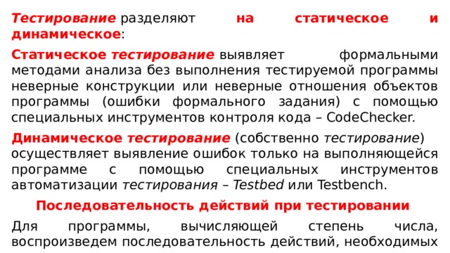 Тестирование  разделяют на статическое и динамическое : Статическое  тестирование   выявляет формальными методами анализа без выполнения тестируемой программы неверные конструкции или неверные отношения объектов программы (ошибки формального задания) с помощью специальных инструментов контроля кода – CodeChecker. Динамическое  тестирование   (собственно  тестирование ) осуществляет выявление ошибок только на выполняющейся программе с помощью специальных инструментов автоматизации  тестирования  –  Testbed  или Testbench. Последовательность действий при тестировании  Для программы, вычисляющей степень числа, воспроизведем последовательность действий, необходимых для тестирования .  