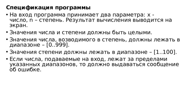 Спецификация программы На вход программа принимает два параметра: x - число, n – степень. Результат вычисления выводится на экран. Значения числа и степени должны быть целыми. Значения числа, возводимого в степень, должны лежать в диапазоне – [0..999]. Значения степени должны лежать в диапазоне – [1..100]. Если числа, подаваемые на вход, лежат за пределами указанных диапазонов, то должно выдаваться сообщение об ошибке. 