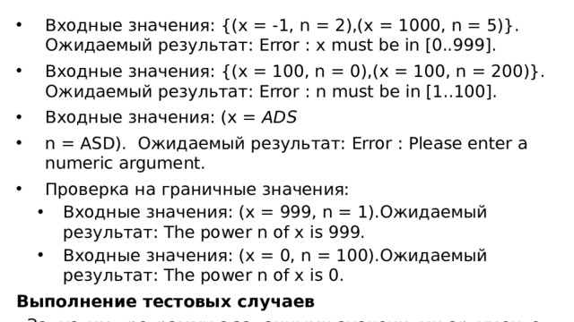 Входные значения: {(x = -1, n = 2),(x = 1000, n = 5)}. Ожидаемый результат: Error : x must be in [0..999]. Входные значения: {(x = 100, n = 0),(x = 100, n = 200)}. Ожидаемый результат: Error : n must be in [1..100]. Входные значения: (x =  ADS   n = ASD).  Ожидаемый результат: Error : Please enter a numeric argument. Проверка на граничные значения: Входные значения: (x = 999, n = 1).Ожидаемый результат: The power n of x is 999. Входные значения: (x = 0, n = 100).Ожидаемый результат: The power n of x is 0. Входные значения: (x = 999, n = 1).Ожидаемый результат: The power n of x is 999. Входные значения: (x = 0, n = 100).Ожидаемый результат: The power n of x is 0. Выполнение тестовых случаев Запустим программу с заданными значениями аргументов. 