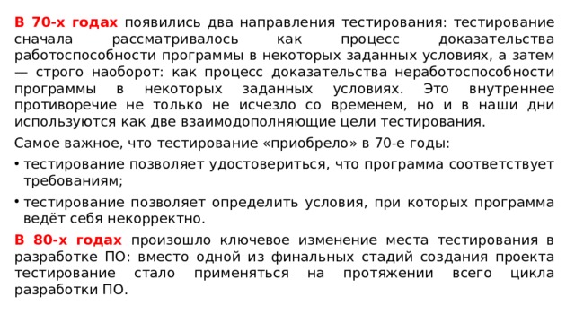 В 70-х годах появились два направления тестирования: тестирование сначала рассматривалось как процесс доказательства работоспособности программы в некоторых заданных условиях, а затем — строго наоборот: как процесс доказательства неработоспособности программы в некоторых заданных условиях. Это внутреннее противоречие не только не исчезло со временем, но и в наши дни используются как две взаимодополняющие цели тестирования. Самое важное, что тестирование «приобрело» в 70-е годы: тестирование позволяет удостовериться, что программа соответствует требованиям; тестирование позволяет определить условия, при которых программа ведёт себя некорректно. В 80-х годах произошло ключевое изменение места тестирования в разработке ПО: вместо одной из финальных стадий создания проекта тестирование стало применяться на протяжении всего цикла разработки ПО. 