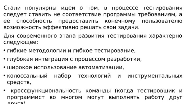 Стали популярны идеи о том, в процессе тестирования следует ставить не соответствие программы требованиям, а её способность предоставить конечному пользователю возможность эффективно решать свои задачи. Для современного этапа развития тестирования характерно следующее: гибкие методологии и гибкое тестирование, глубокая интеграция с процессом разработки, широкое использование автоматизации, колоссальный набор технологий и инструментальных средств,  кроссфункциональность команды (когда тестировщик и программист во многом могут выполнять работу друг друга). 