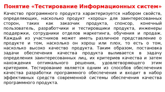 Понятие «Тестирование Информационных систем» Качество программного продукта характеризуется набором свойств, определяющих, насколько продукт «хорош» для заинтересованных сторон, таких как заказчик продукта, спонсор, конечный пользователь, разработчики и тестировщики продукта, инженеры поддержки, сотрудники отделов маркетинга, обучения и продаж. Каждый из участников может иметь различное представление о продукте и том, насколько он хорош или плох, то есть о том, насколько высоко качество продукта. Таким образом, постановка задачи обеспечения качества продукта выливается в задачу определения заинтересованных лиц, их критериев качества и затем нахождения оптимального решения, удовлетворяющего этим критериям. Тестирование является одним из способов обеспечения качества разработки программного обеспечения и входит в набор эффективных средств современной системы обеспечения качества программного продукта.  