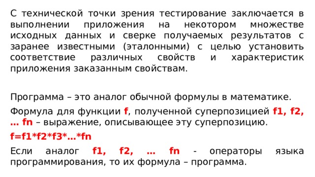 С технической точки зрения тестирование заключается в выполнении приложения на некотором множестве исходных данных и сверке получаемых результатов с заранее известными (эталонными) с целью установить соответствие различных свойств и характеристик приложения заказанным свойствам. Программа – это аналог обычной формулы в математике. Формула для функции f , полученной суперпозицией f1, f2, … fn – выражение, описывающее эту суперпозицию. f=f1*f2*f3*…*fn Если аналог f1, f2, … fn - операторы языка программирования, то их формула – программа. 