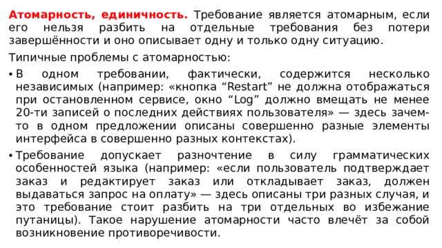 Атомарность, единичность. Требование является атомарным, если его нельзя разбить на отдельные требования без потери завершённости и оно описывает одну и только одну ситуацию. Типичные проблемы с атомарностью: В одном требовании, фактически, содержится несколько независимых (например: «кнопка “Restart” не должна отображаться при остановленном сервисе, окно “Log” должно вмещать не менее 20-ти записей о последних действиях пользователя» — здесь зачем-то в одном предложении описаны совершенно разные элементы интерфейса в совершенно разных контекстах). Требование допускает разночтение в силу грамматических особенностей языка (например: «если пользователь подтверждает заказ и редактирует заказ или откладывает заказ, должен выдаваться запрос на оплату» — здесь описаны три разных случая, и это требование стоит разбить на три отдельных во избежание путаницы). Такое нарушение атомарности часто влечёт за собой возникновение противоречивости.  
