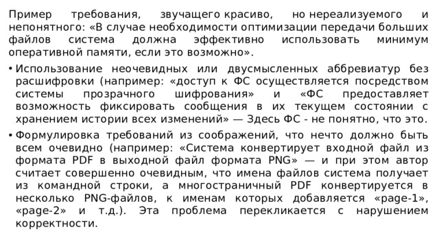 Пример требования, звучащего красиво, но нереализуемого и непонятного: «В случае необходимости оптимизации передачи больших файлов система должна эффективно использовать минимум оперативной памяти, если это возможно». Использование неочевидных или двусмысленных аббревиатур без расшифровки (например: «доступ к ФС осуществляется посредством системы прозрачного шифрования» и «ФС предоставляет возможность фиксировать сообщения в их текущем состоянии с хранением истории всех изменений» — Здесь ФС - не понятно, что это. Формулировка требований из соображений, что нечто должно быть всем очевидно (например: «Система конвертирует входной файл из формата PDF в выходной файл формата PNG» — и при этом автор считает совершенно очевидным, что имена файлов система получает из командной строки, а многостраничный PDF конвертируется в несколько PNG-файлов, к именам которых добавляется «page-1», «page-2» и т.д.). Эта проблема перекликается с нарушением корректности. 
