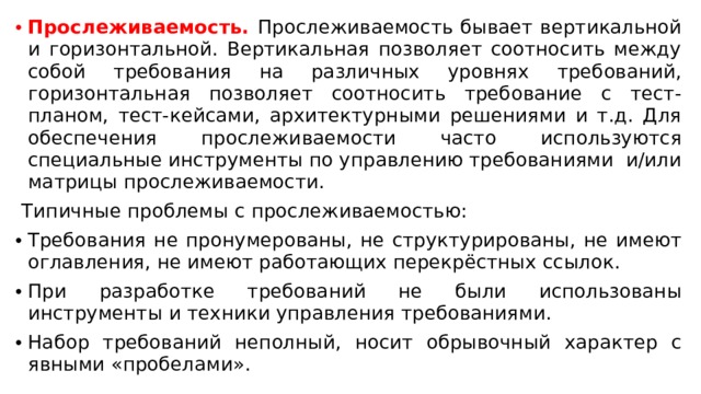 Прослеживаемость. Прослеживаемость бывает вертикальной и горизонтальной. Вертикальная позволяет соотносить между собой требования на различных уровнях требований, горизонтальная позволяет соотносить требование с тест-планом, тест-кейсами, архитектурными решениями и т.д. Для обеспечения прослеживаемости часто используются специальные инструменты по управлению требованиями  и/или матрицы прослеживаемости.   Типичные проблемы с прослеживаемостью: Требования не пронумерованы, не структурированы, не имеют оглавления, не имеют работающих перекрёстных ссылок. При разработке требований не были использованы инструменты и техники управления требованиями. Набор требований неполный, носит обрывочный характер с явными «пробелами».  