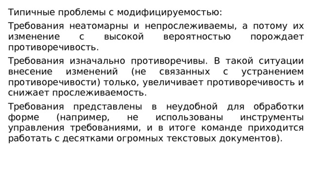 Типичные проблемы с модифицируемостью: Требования неатомарны и непрослеживаемы, а потому их изменение с высокой вероятностью порождает противоречивость. Требования изначально противоречивы. В такой ситуации внесение изменений (не связанных с устранением противоречивости) только, увеличивает противоречивость и снижает прослеживаемость. Требования представлены в неудобной для обработки форме (например, не использованы инструменты управления требованиями, и в итоге команде приходится работать с десятками огромных текстовых документов). 